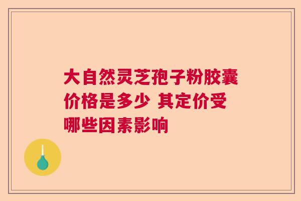 大自然灵芝孢子粉胶囊价格是多少 其定价受哪些因素影响 大自然灵芝孢子粉胶囊价格是多少 其定价受哪些因素影响