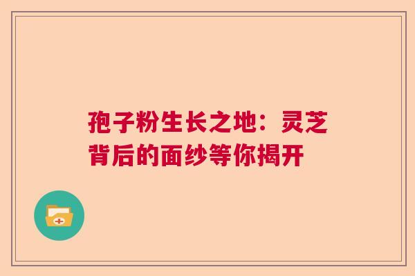 孢子粉生长之地:灵芝背后的面纱等你揭开 孢子粉生长之地:灵芝背后的面纱等你揭开