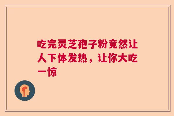 吃完灵芝孢子粉竟然让人下体发热,让你大吃一惊 吃完灵芝孢子粉竟然让人下体发热,让你大吃一惊