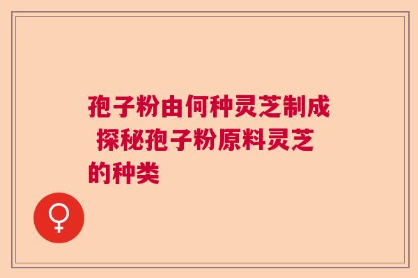 孢子粉由何种灵芝制成 探秘孢子粉原料灵芝的种类 孢子粉由何种灵芝制成 探秘孢子粉原料灵芝的种类