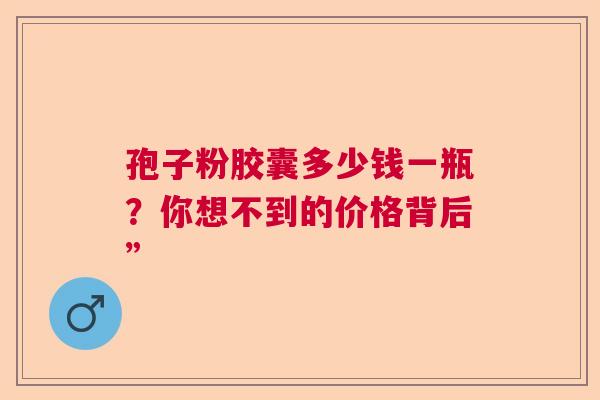 孢子粉胶囊多少钱一瓶?你想不到的价格背后” 孢子粉胶囊多少钱一瓶?你想不到的价格背后”