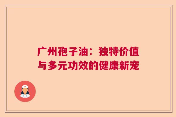 广州孢子油:独特价值与多元功效的健康新宠 广州孢子油:独特价值与多元功效的健康新宠
