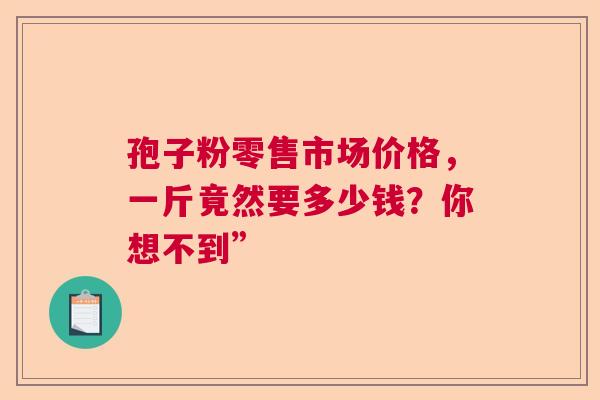 孢子粉零售市场价格,一斤竟然要多少钱?你想不到” 孢子粉零售市场价格,一斤竟然要多少钱?你想不到”