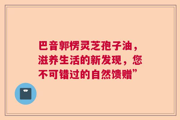 巴音郭楞灵芝孢子油,滋养生活的新发现,您不可错过的自然馈赠” 巴音郭楞灵芝孢子油,滋养生活的新发现,您不可错过的自然馈赠”