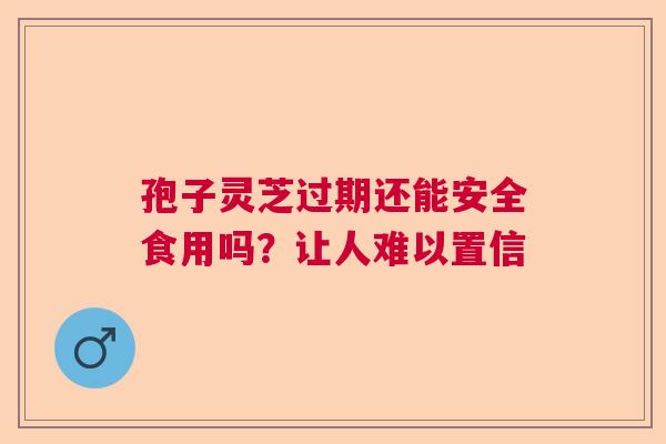 孢子灵芝过期还能安全食用吗?让人难以置信 孢子灵芝过期还能安全食用吗?让人难以置信