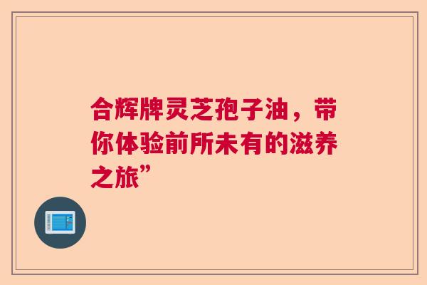 合辉牌灵芝孢子油,带你体验前所未有的滋养之旅” 合辉牌灵芝孢子油,带你体验前所未有的滋养之旅”