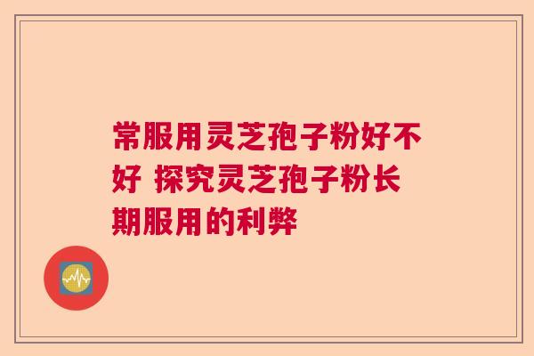 常服用灵芝孢子粉好不好 探究灵芝孢子粉长期服用的利弊 常服用灵芝孢子粉好不好 探究灵芝孢子粉长期服用的利弊