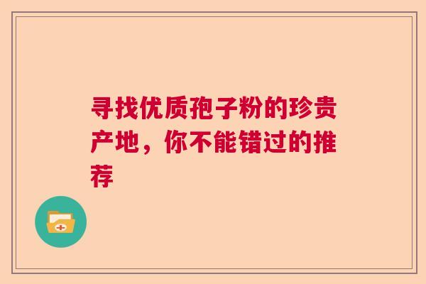 寻找优质孢子粉的珍贵产地,你不能错过的推荐 寻找优质孢子粉的珍贵产地,你不能错过的推荐