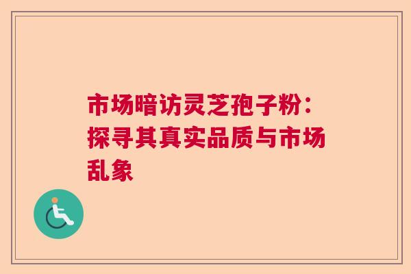 市场暗访灵芝孢子粉:探寻其真实品质与市场乱象 市场暗访灵芝孢子粉:探寻其真实品质与市场乱象