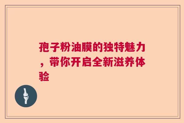 孢子粉油膜的独特魅力,带你开启全新滋养体验 孢子粉油膜的独特魅力,带你开启全新滋养体验