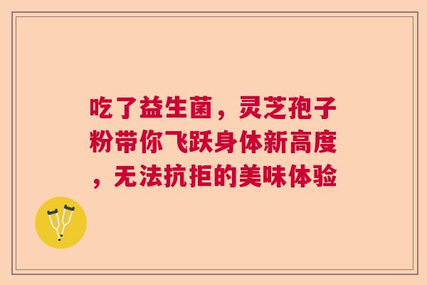 吃了益生菌,灵芝孢子粉带你飞跃身体新高度,无法抗拒的美味体验 吃了益生菌,灵芝孢子粉带你飞跃身体新高度,无法抗拒的美味体验