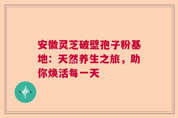 安徽灵芝破壁孢子粉基地:天然养生之旅,助你焕活每一天 安徽灵芝破壁孢子粉基地:天然养生之旅,助你焕活每一天