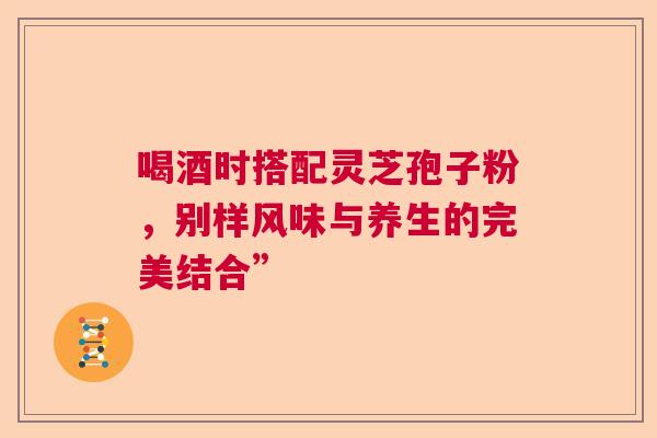 喝酒时搭配灵芝孢子粉,别样风味与养生的完美结合” 喝酒时搭配灵芝孢子粉,别样风味与养生的完美结合”