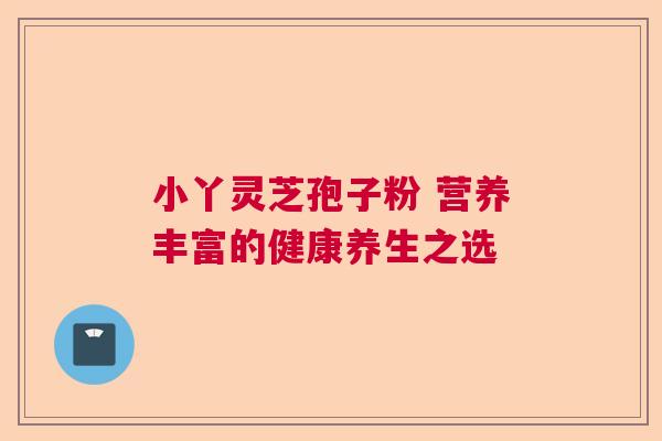 小丫灵芝孢子粉 营养丰富的健康养生之选 小丫灵芝孢子粉 营养丰富的健康养生之选