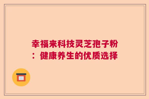 幸福来科技灵芝孢子粉:健康养生的优质选择 幸福来科技灵芝孢子粉:健康养生的优质选择