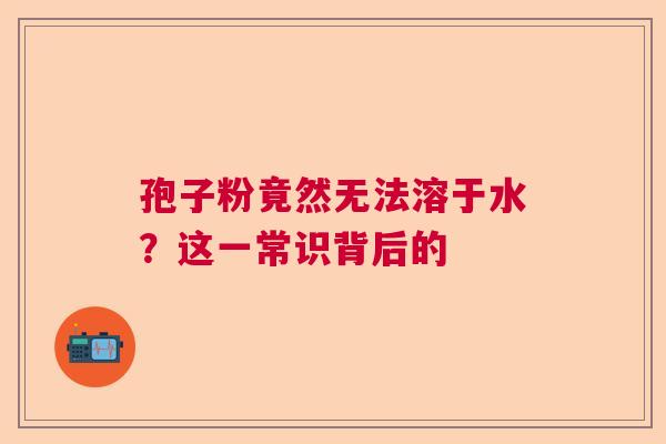 孢子粉竟然无法溶于水?这一常识背后的 孢子粉竟然无法溶于水?这一常识背后的