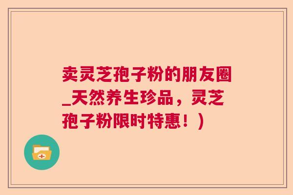 卖灵芝孢子粉的朋友圈_天然养生珍品,灵芝孢子粉限时特惠!) 卖灵芝孢子粉的朋友圈_天然养生珍品,灵芝孢子粉限时特惠!)