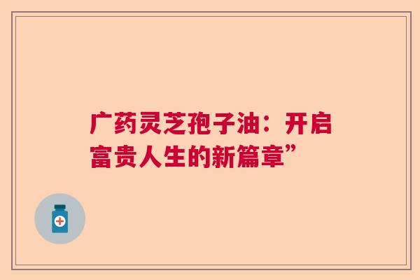 广药灵芝孢子油:开启富贵人生的新篇章” 广药灵芝孢子油:开启富贵人生的新篇章”