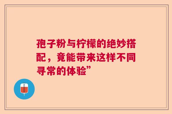 孢子粉与柠檬的绝妙搭配,竟能带来这样不同寻常的体验” 孢子粉与柠檬的绝妙搭配,竟能带来这样不同寻常的体验”