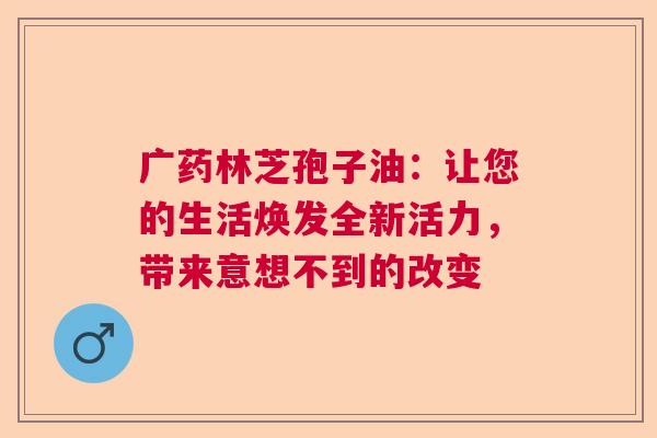 广药林芝孢子油:让您的生活焕发全新活力,带来意想不到的改变 广药林芝孢子油:让您的生活焕发全新活力,带来意想不到的改变
