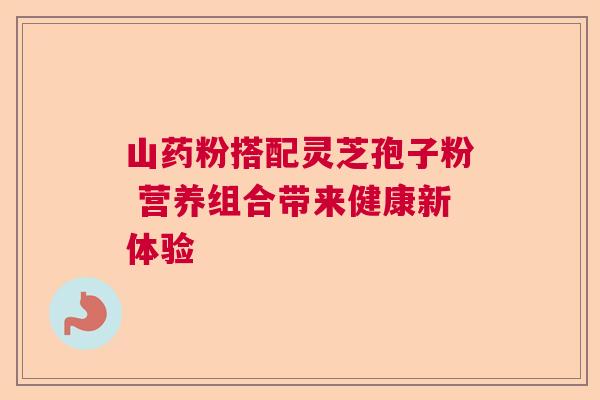 山药粉搭配灵芝孢子粉 营养组合带来健康新体验 山药粉搭配灵芝孢子粉 营养组合带来健康新体验