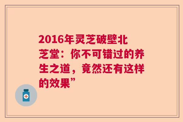 2016年灵芝破壁北芝堂:你不可错过的养生之道,竟然还有这样的效果” 2016年灵芝破壁北芝堂:你不可错过的养生之道,竟然还有这样的效果”