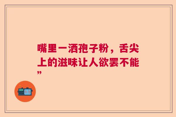 嘴里一洒孢子粉,舌尖上的滋味让人欲罢不能” 嘴里一洒孢子粉,舌尖上的滋味让人欲罢不能”