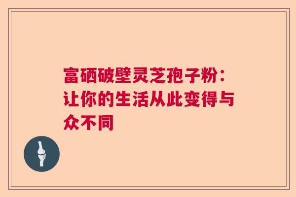 富硒破壁灵芝孢子粉:让你的生活从此变得与众不同 富硒破壁灵芝孢子粉:让你的生活从此变得与众不同