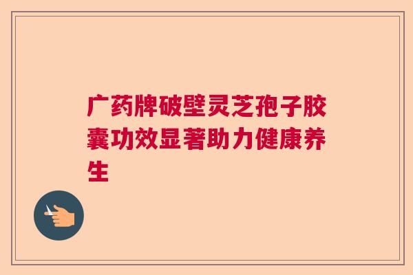 广药牌破壁灵芝孢子胶囊功效显著助力健康养生 广药牌破壁灵芝孢子胶囊功效显著助力健康养生