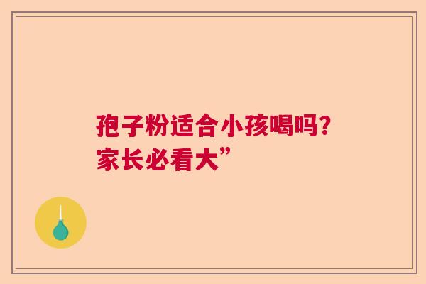 孢子粉适合小孩喝吗?家长必看大” 孢子粉适合小孩喝吗?家长必看大”
