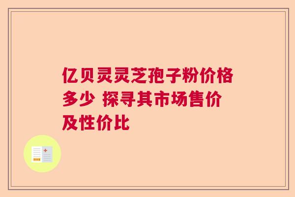 亿贝灵灵芝孢子粉价格多少 探寻其市场售价及性价比 亿贝灵灵芝孢子粉价格多少 探寻其市场售价及性价比