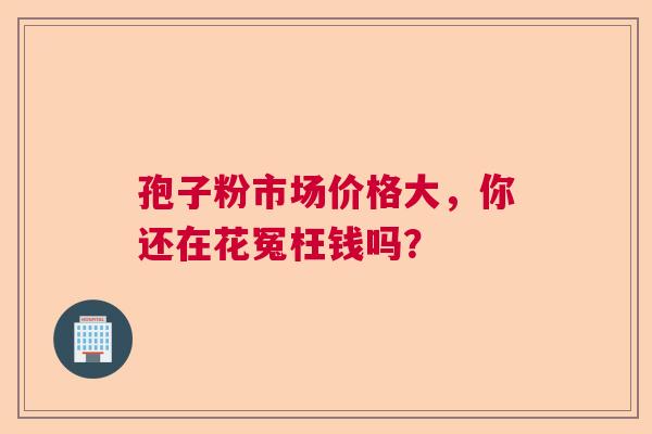 孢子粉市场价格大,你还在花冤枉钱吗? 孢子粉市场价格大,你还在花冤枉钱吗?