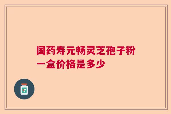 国药寿元畅灵芝孢子粉一盒价格是多少 国药寿元畅灵芝孢子粉一盒价格是多少