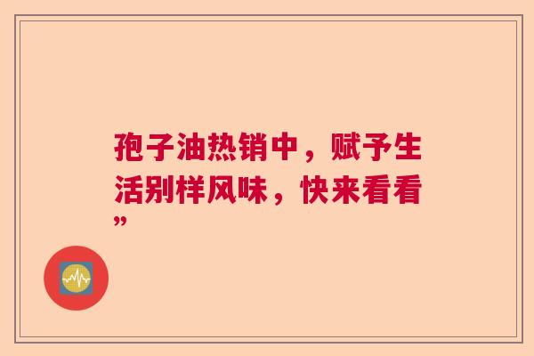 孢子油热销中,赋予生活别样风味,快来看看” 孢子油热销中,赋予生活别样风味,快来看看”