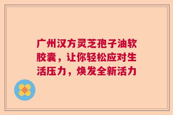 广州汉方灵芝孢子油软胶囊,让你轻松应对生活压力,焕发全新活力 广州汉方灵芝孢子油软胶囊,让你轻松应对生活压力,焕发全新活力