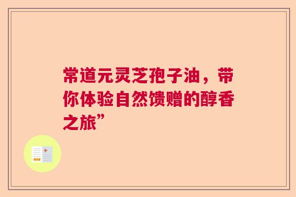 常道元灵芝孢子油,带你体验自然馈赠的醇香之旅” 常道元灵芝孢子油,带你体验自然馈赠的醇香之旅”