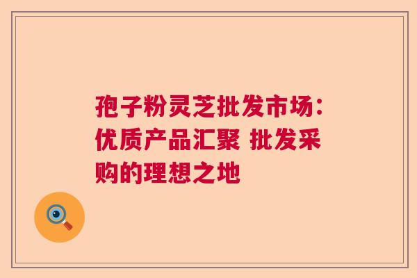 孢子粉灵芝批发市场:优质产品汇聚 批发采购的理想之地 孢子粉灵芝批发市场:优质产品汇聚 批发采购的理想之地