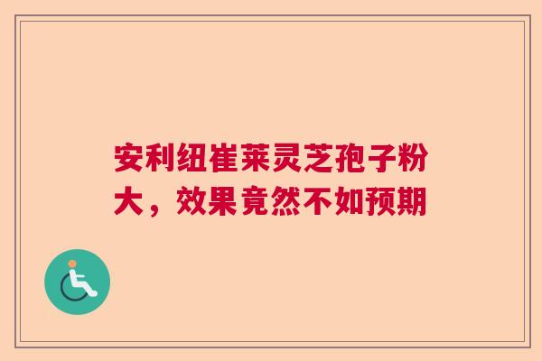 安利纽崔莱灵芝孢子粉大,效果竟然不如预期 安利纽崔莱灵芝孢子粉大,效果竟然不如预期