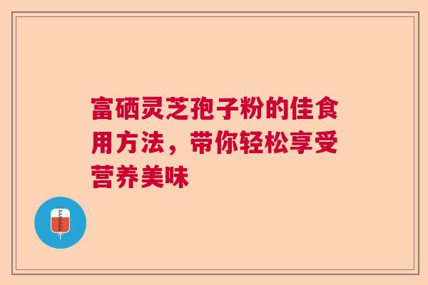 富硒灵芝孢子粉的佳食用方法,带你轻松享受营养美味 富硒灵芝孢子粉的佳食用方法,带你轻松享受营养美味