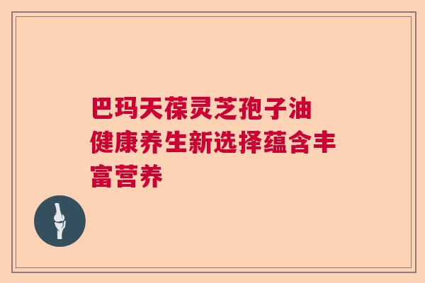 巴玛天葆灵芝孢子油 健康养生新选择蕴含丰富营养 巴玛天葆灵芝孢子油 健康养生新选择蕴含丰富营养