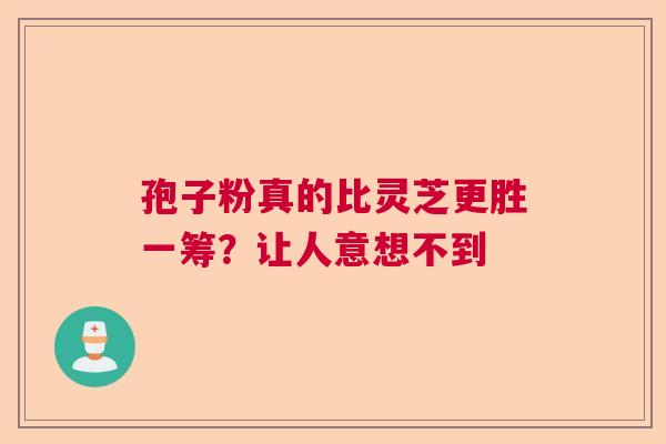 孢子粉真的比灵芝更胜一筹?让人意想不到 孢子粉真的比灵芝更胜一筹?让人意想不到