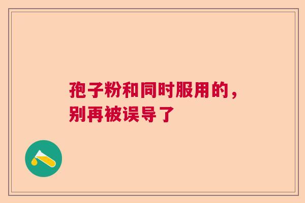孢子粉和同时服用的,别再被误导了 孢子粉和同时服用的,别再被误导了