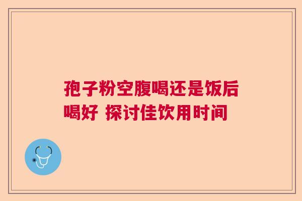 孢子粉空腹喝还是饭后喝好 探讨佳饮用时间 孢子粉空腹喝还是饭后喝好 探讨佳饮用时间