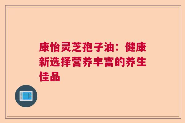 康怡灵芝孢子油:健康新选择营养丰富的养生佳品 康怡灵芝孢子油:健康新选择营养丰富的养生佳品