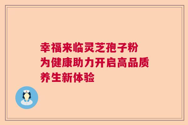 幸福来临灵芝孢子粉 为健康助力开启高品质养生新体验 幸福来临灵芝孢子粉 为健康助力开启高品质养生新体验