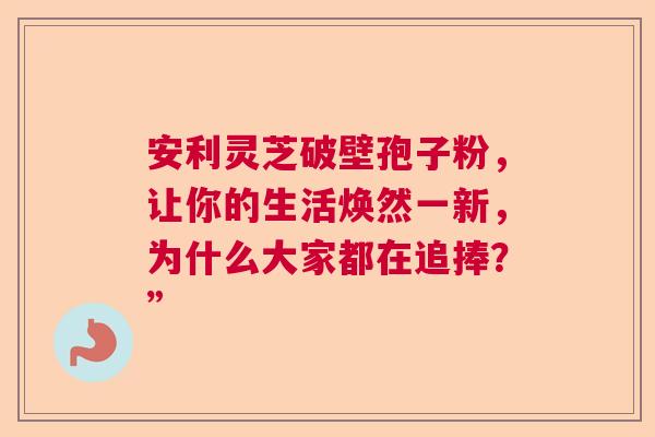安利灵芝破壁孢子粉,让你的生活焕然一新,为什么大家都在追捧?” 安利灵芝破壁孢子粉,让你的生活焕然一新,为什么大家都在追捧?”
