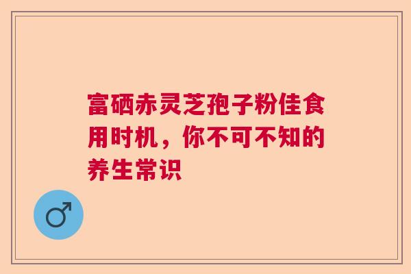 富硒赤灵芝孢子粉佳食用时机,你不可不知的养生常识 富硒赤灵芝孢子粉佳食用时机,你不可不知的养生常识
