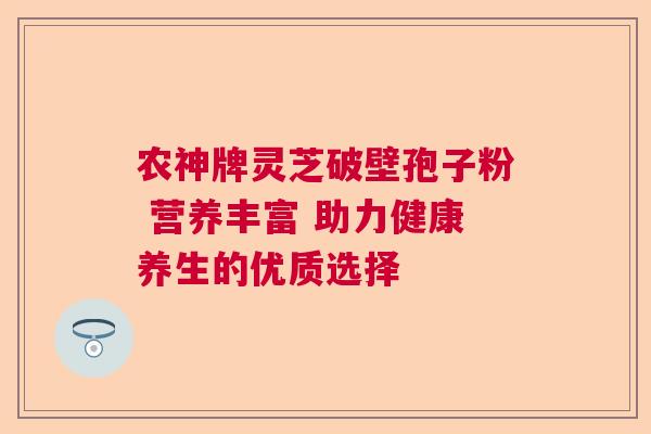 农神牌灵芝破壁孢子粉 营养丰富 助力健康养生的优质选择 农神牌灵芝破壁孢子粉 营养丰富 助力健康养生的优质选择