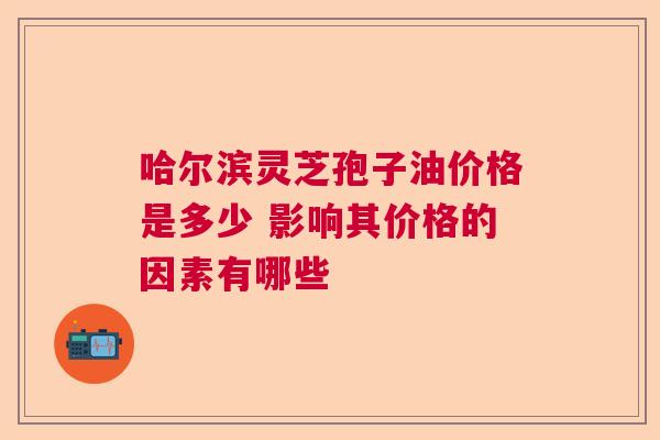 哈尔滨灵芝孢子油价格是多少 影响其价格的因素有哪些 哈尔滨灵芝孢子油价格是多少 影响其价格的因素有哪些