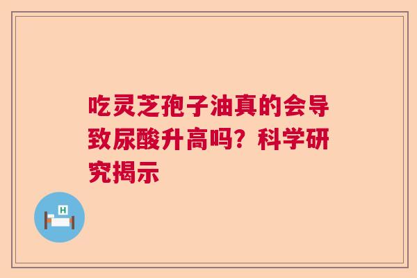吃灵芝孢子油真的会导致尿酸升高吗?科学研究揭示 吃灵芝孢子油真的会导致尿酸升高吗?科学研究揭示